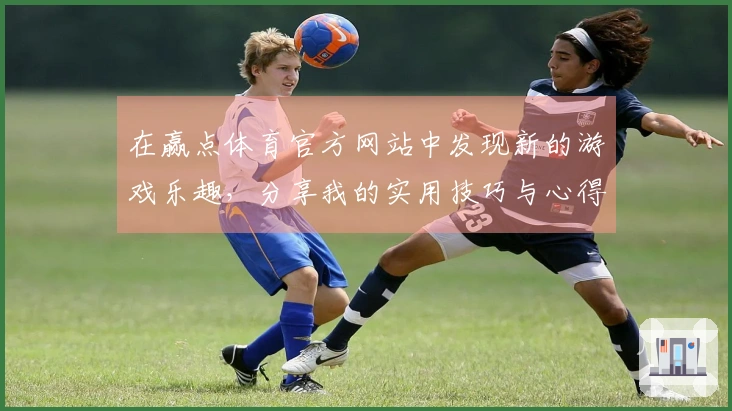 在赢点体育官方网站中发现新的游戏乐趣，分享我的实用技巧与心得体会