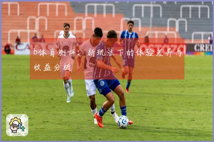 b体育测评：新玩法下的体验差异与收益分析