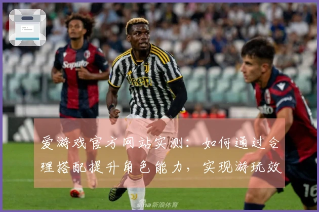 爱游戏官方网站实测：如何通过合理搭配提升角色能力，实现游玩效率的最大化