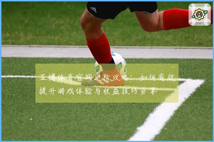 亚博体育官网进阶攻略：如何有效提升游戏体验与收益技巧分享