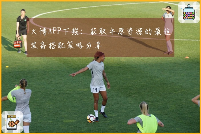 火博APP下载：获取丰厚资源的最佳装备搭配策略分享